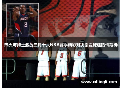 热火与骑士激战三月十六NBA赛季精彩对决引发球迷热情期待