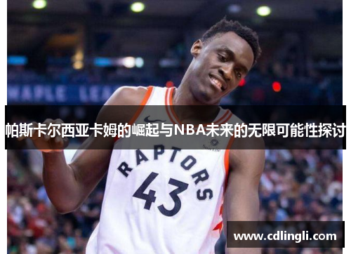 帕斯卡尔西亚卡姆的崛起与NBA未来的无限可能性探讨